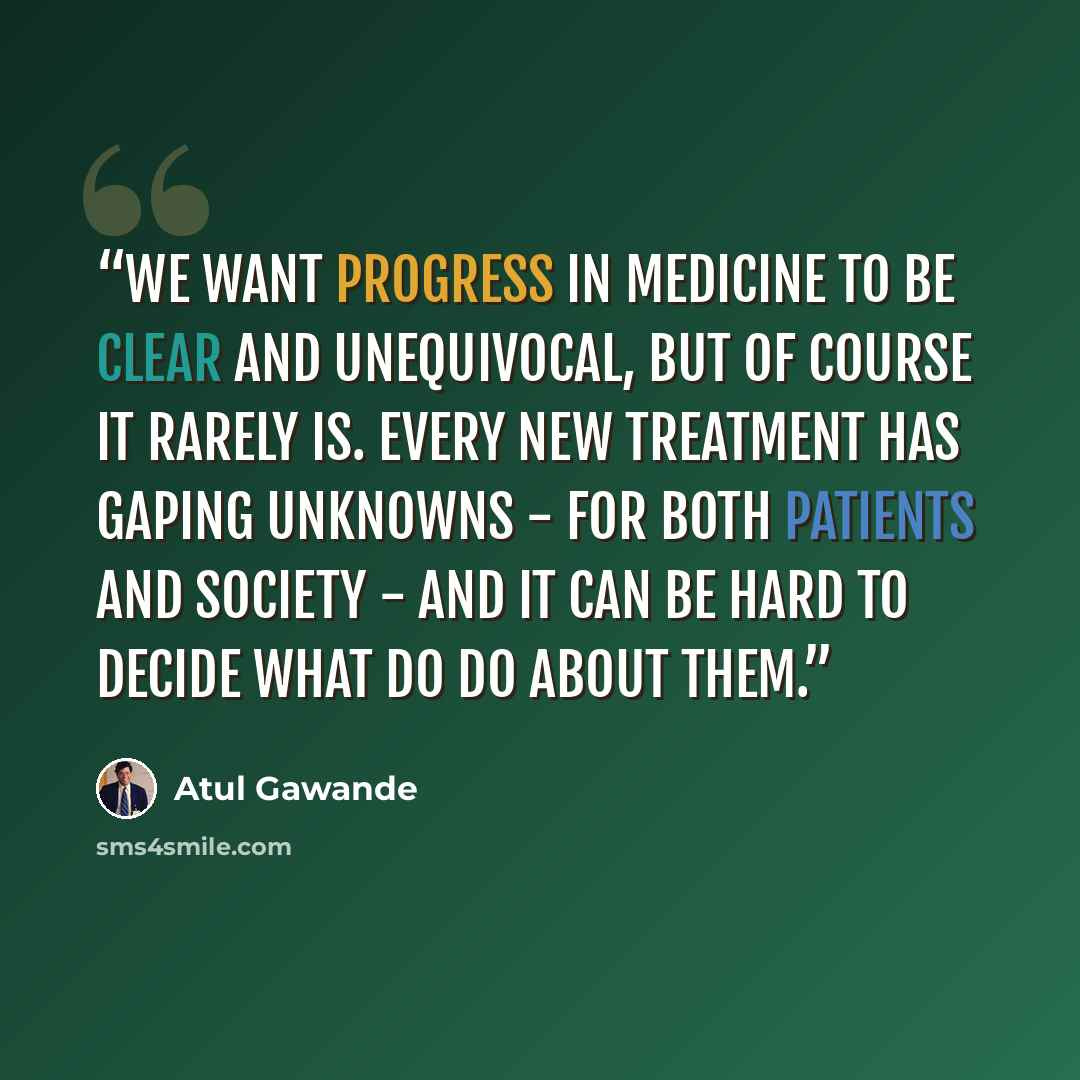 “We want progress in medicine to be clear and unequivocal, but of course it rarely is. Every new treatment has gaping unknowns - for both patients and society - and it can be hard to decide what do do about them.” quote by Atul Gawande