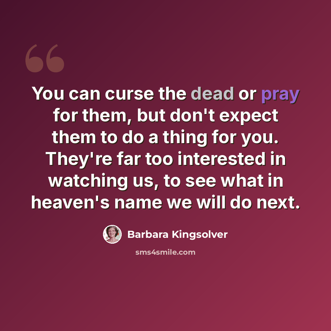 “You can curse the dead or pray for them, but don't expect them to do a thing for you. They're far too interested in watching us, to see what in heaven's name we will do next.” quote by Barbara Kingsolver