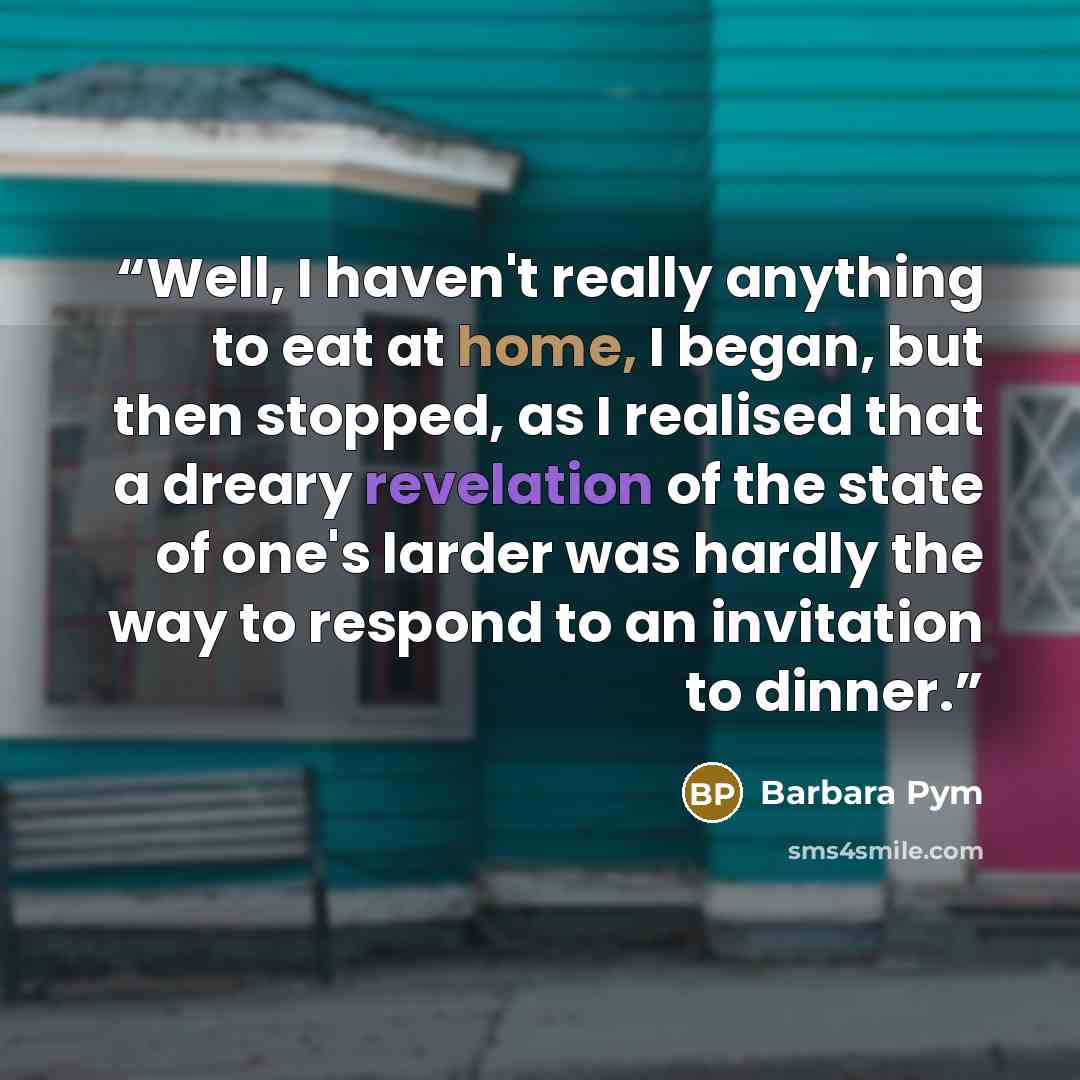“Well, I haven't really anything to eat at home, I began, but then stopped, as I realised that a dreary revelation of the state of one's larder was hardly the way to respond to an invitation to dinner.” quote by Barbara Pym