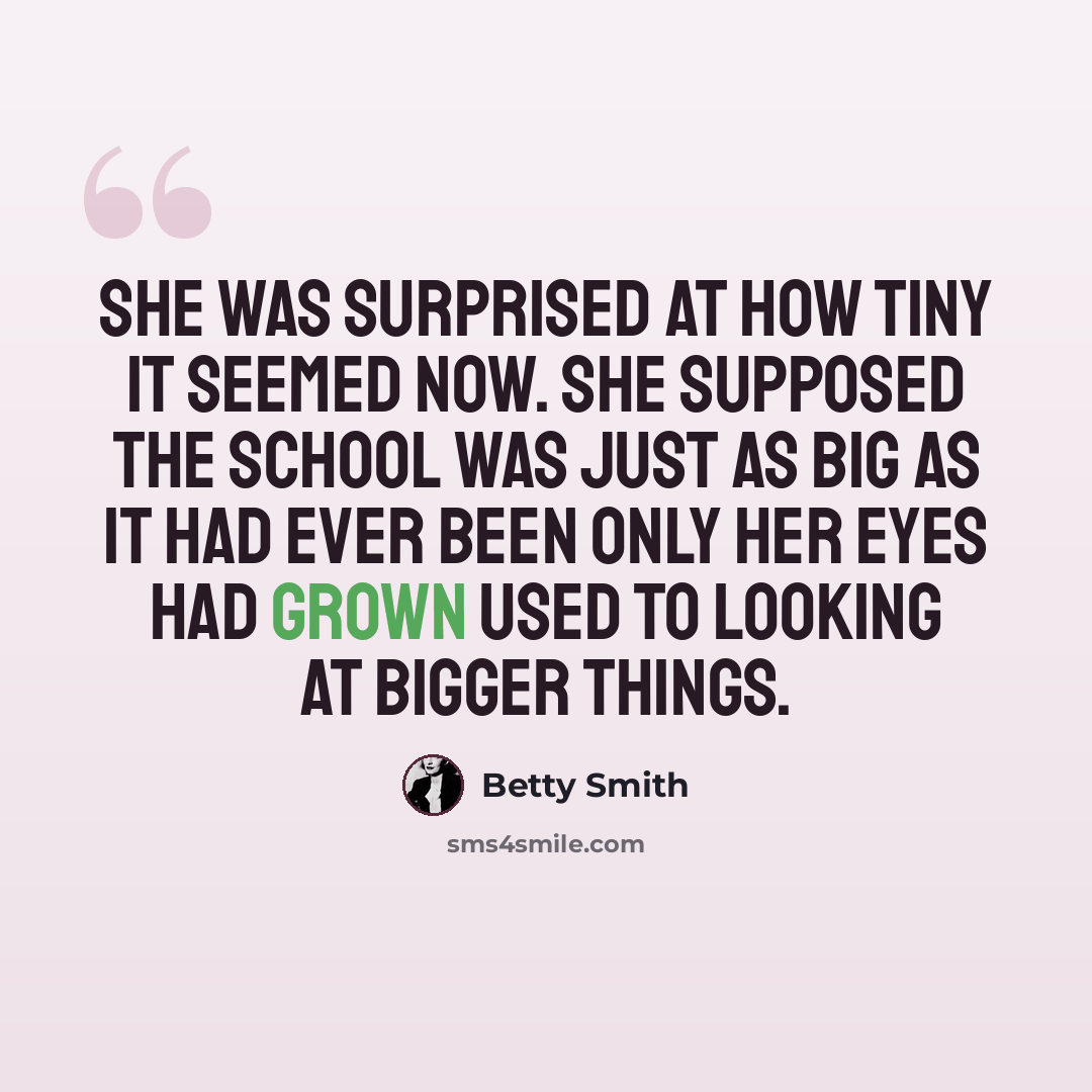 “She was surprised at how tiny it seemed now. She supposed the school was just as big as it had ever been only her eyes had grown used to looking at bigger things.” quote by Betty Smith
