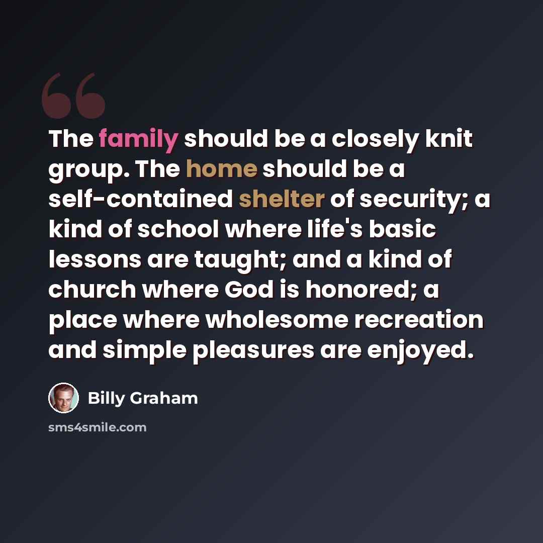 “The family should be a closely knit group. The home should be a self-contained shelter of security; a kind of school where life's basic lessons are taught; and a kind of church where God is honored; a place where wholesome recreation and simple pleasures are enjoyed.” quote by Billy Graham