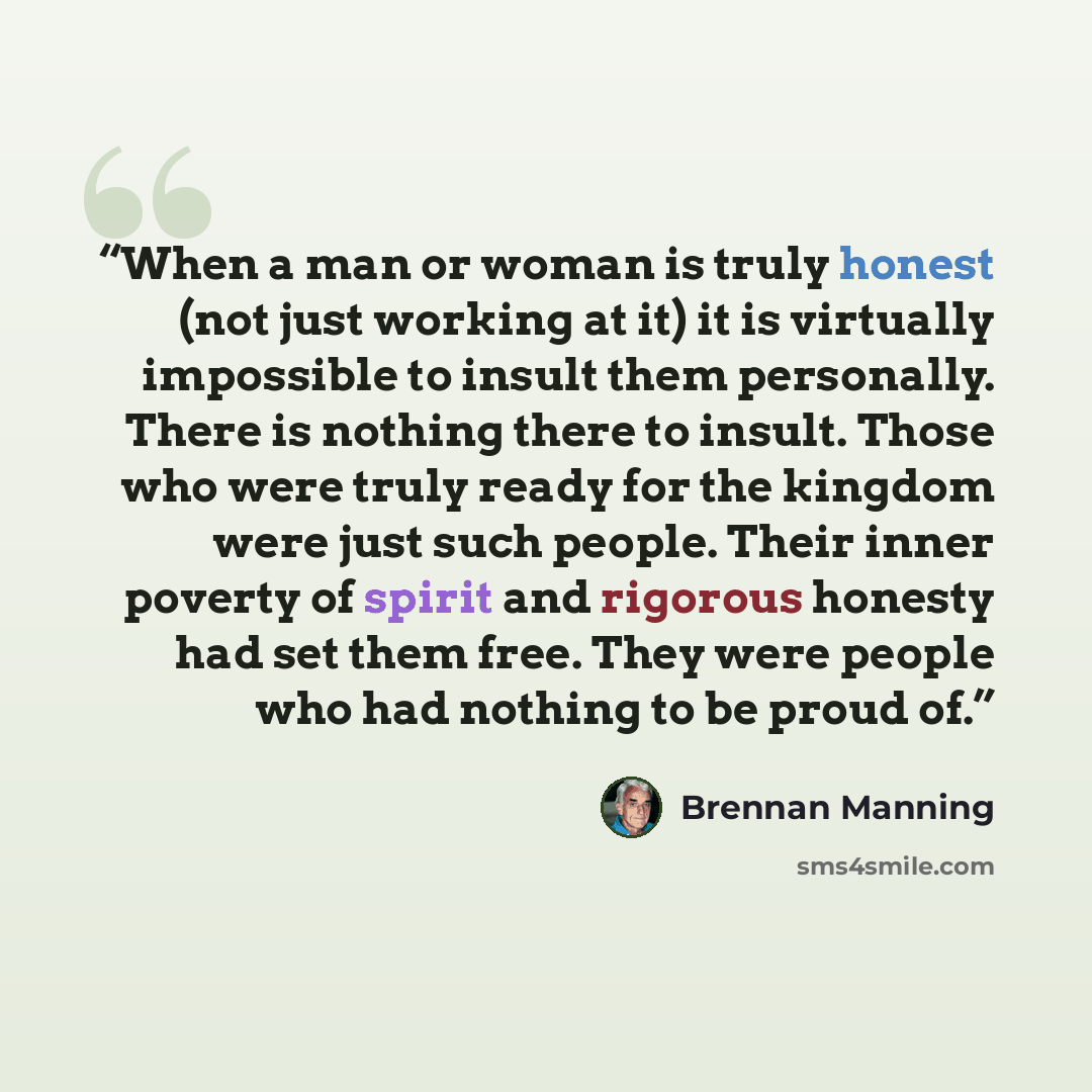 “When a man or woman is truly honest (not just working at it) it is virtually impossible to insult them personally. There is nothing there to insult. Those who were truly ready for the kingdom were just such people. Their inner poverty of spirit and rigorous honesty had set them free. They were…” quote by Brennan Manning
