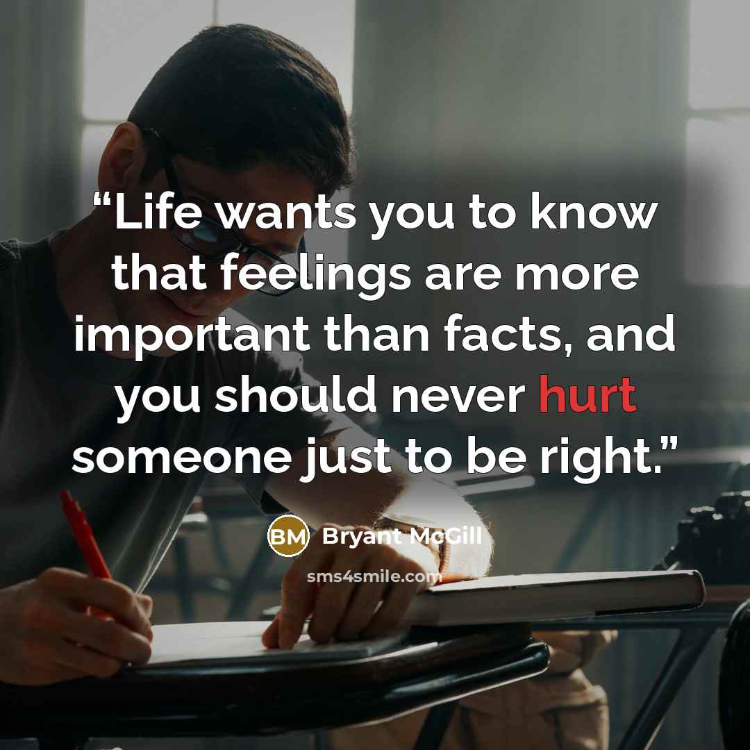 “Life wants you to know that feelings are more important than facts, and you should never hurt someone just to be right.” quote by Bryant McGill