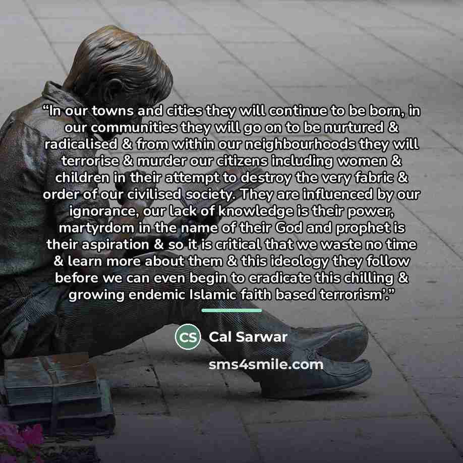 “In our towns and cities they will continue to be born, in our communities they will go on to be nurtured & radicalised & from within our neighbourhoods they will terrorise & murder our citizens including women & children in their attempt to destroy the very fabric & order of our civilised society…” quote by Cal Sarwar