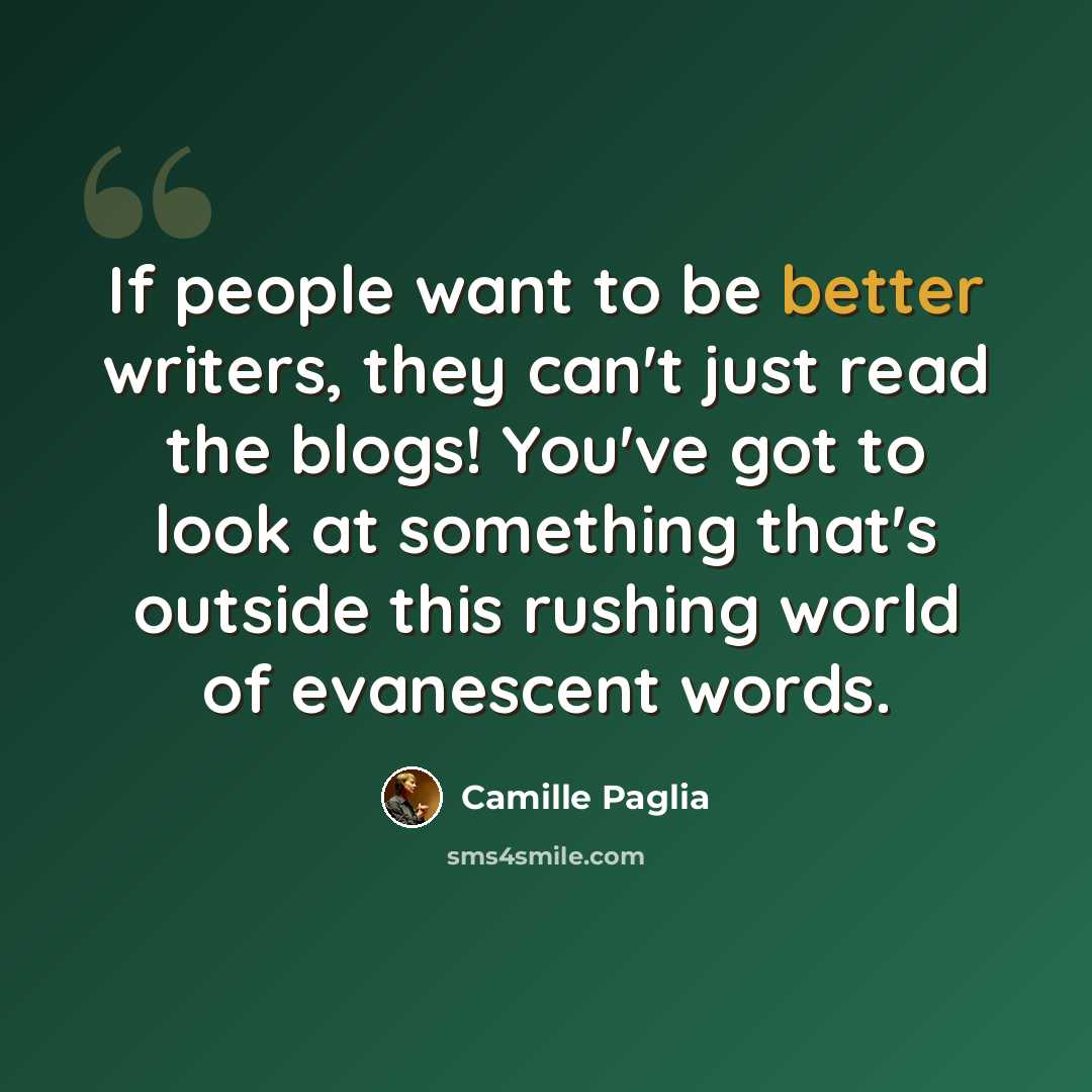 “If people want to be better writers, they can't just read the blogs! You've got to look at something that's outside this rushing world of evanescent words.” quote by Camille Paglia