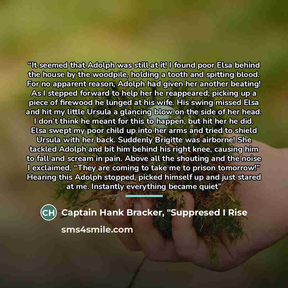 “It seemed that Adolph was still at it! I found poor Elsa behind the house by the woodpile, holding a tooth and spitting blood. For no apparent reason, Adolph had given her another beating! As I stepped forward to help her he reappeared; picking up a piece of firewood he lunged at his wife. His…” quote by Captain Hank Bracker, "Suppresed I Rise