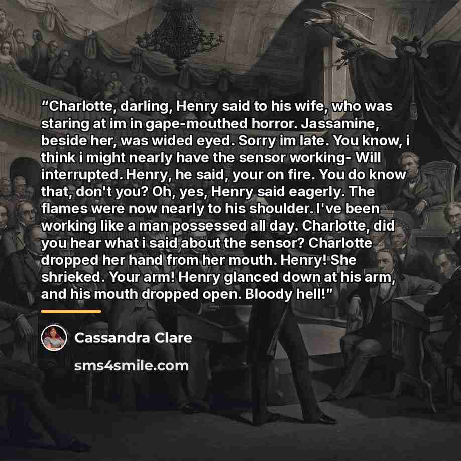 “Charlotte, darling, Henry said to his wife, who was staring at im in gape-mouthed horror. Jassamine, beside her, was wided eyed. Sorry im late. You know, i think i might nearly have the sensor working- Will interrupted. Henry, he said, your on fire. You do know that, don't you? Oh, yes, Henry said…” quote by Cassandra Clare