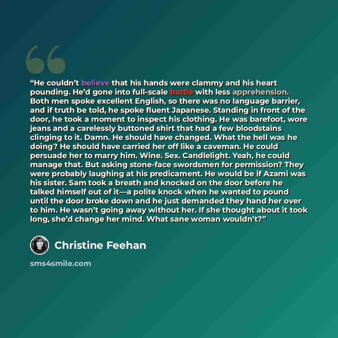 “He couldn’t believe that his hands were clammy and his heart pounding. He’d gone into full-scale battle with less apprehension. Both men spoke excellent English, so there was no language barrier, and if truth be told, he spoke fluent Japanese. Standing in front of the door, he took a moment to…” quote by Christine Feehan