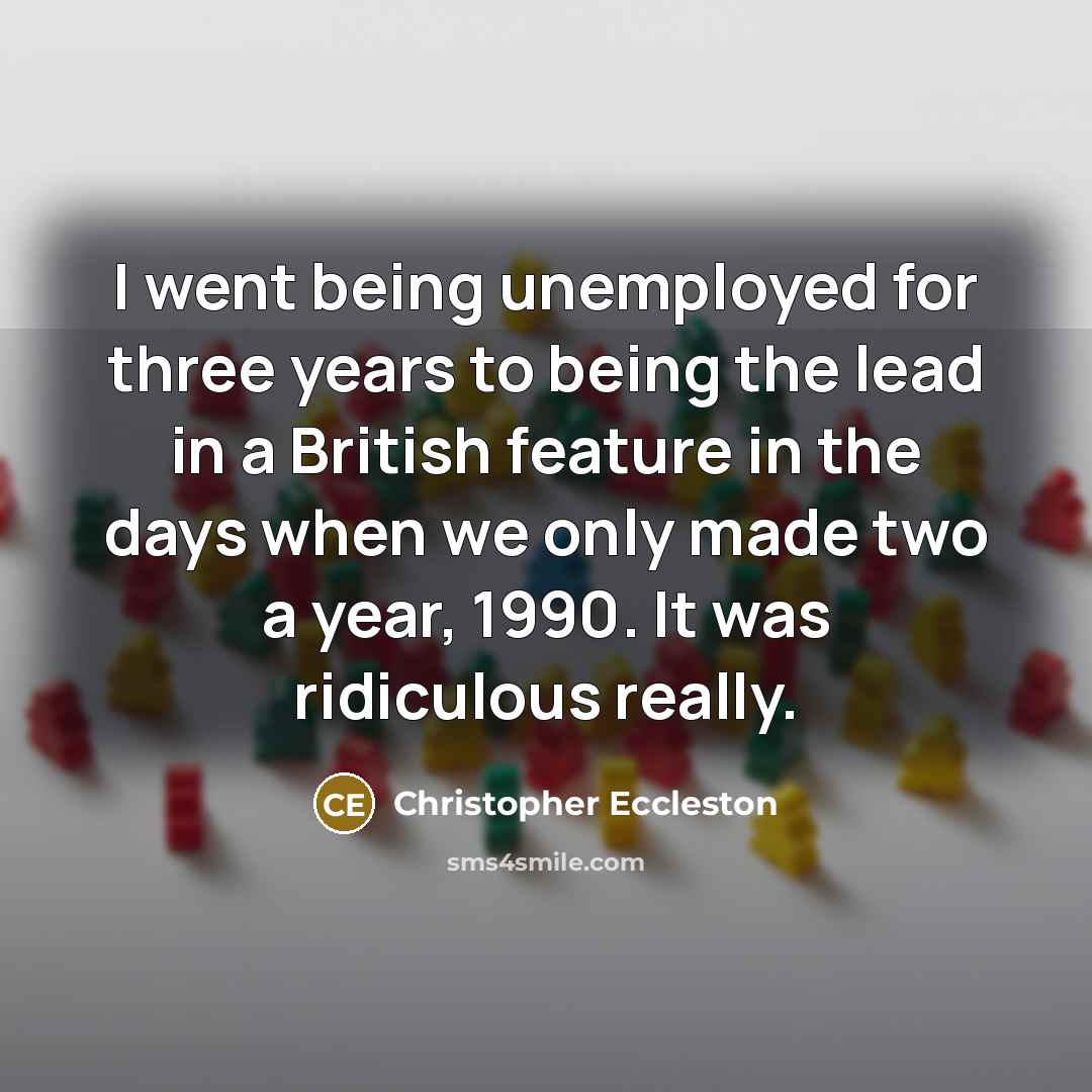 “I went being unemployed for three years to being the lead in a British feature in the days when we only made two a year, 1990. It was ridiculous really.” quote by Christopher Eccleston