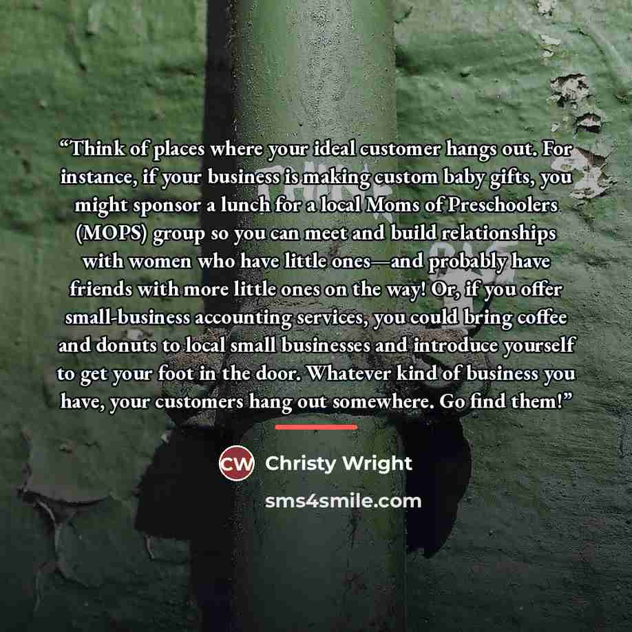 “Think of places where your ideal customer hangs out. For instance, if your business is making custom baby gifts, you might sponsor a lunch for a local Moms of Preschoolers (MOPS) group so you can meet and build relationships with women who have little ones—and probably have friends with more…” quote by Christy Wright