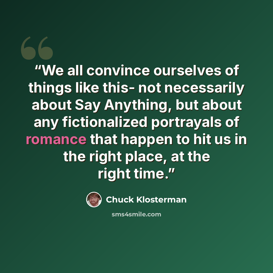 “We all convince ourselves of things like this- not necessarily about Say Anything, but about any fictionalized portrayals of romance that happen to hit us in the right place, at the right time.” quote by Chuck Klosterman