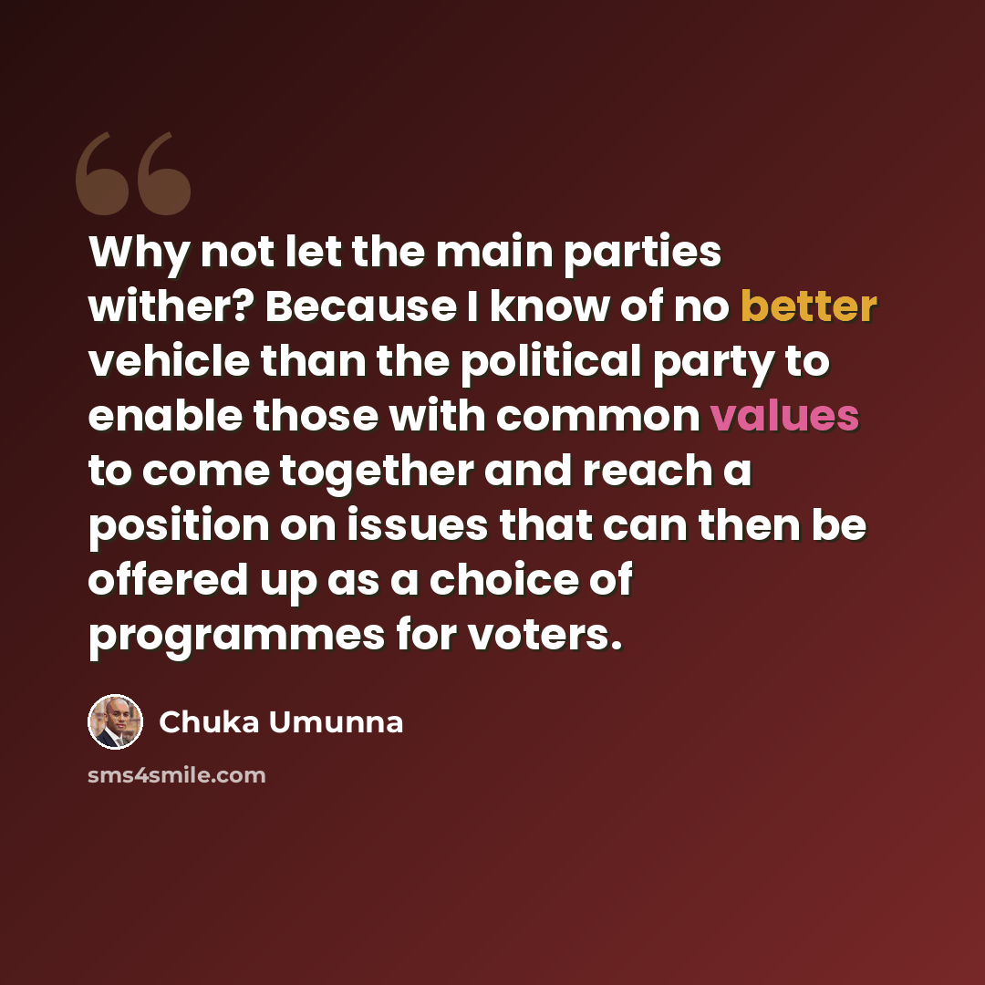 “Why not let the main parties wither? Because I know of no better vehicle than the political party to enable those with common values to come together and reach a position on issues that can then be offered up as a choice of programmes for voters.” quote by Chuka Umunna