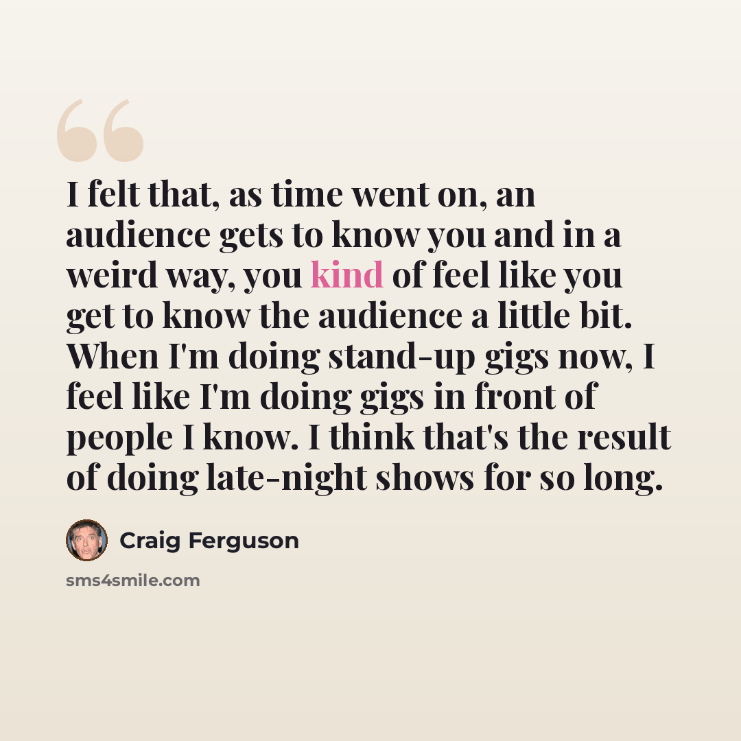 “I felt that, as time went on, an audience gets to know you and in a weird way, you kind of feel like you get to know the audience a little bit. When I'm doing stand-up gigs now, I feel like I'm doing gigs in front of people I know. I think that's the result of doing late-night shows for so long.” quote by Craig Ferguson