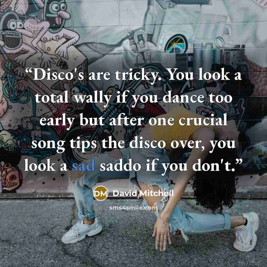 “Disco's are tricky. You look a total wally if you dance too early but after one crucial song tips the disco over, you look a sad saddo if you don't.” quote by David Mitchell