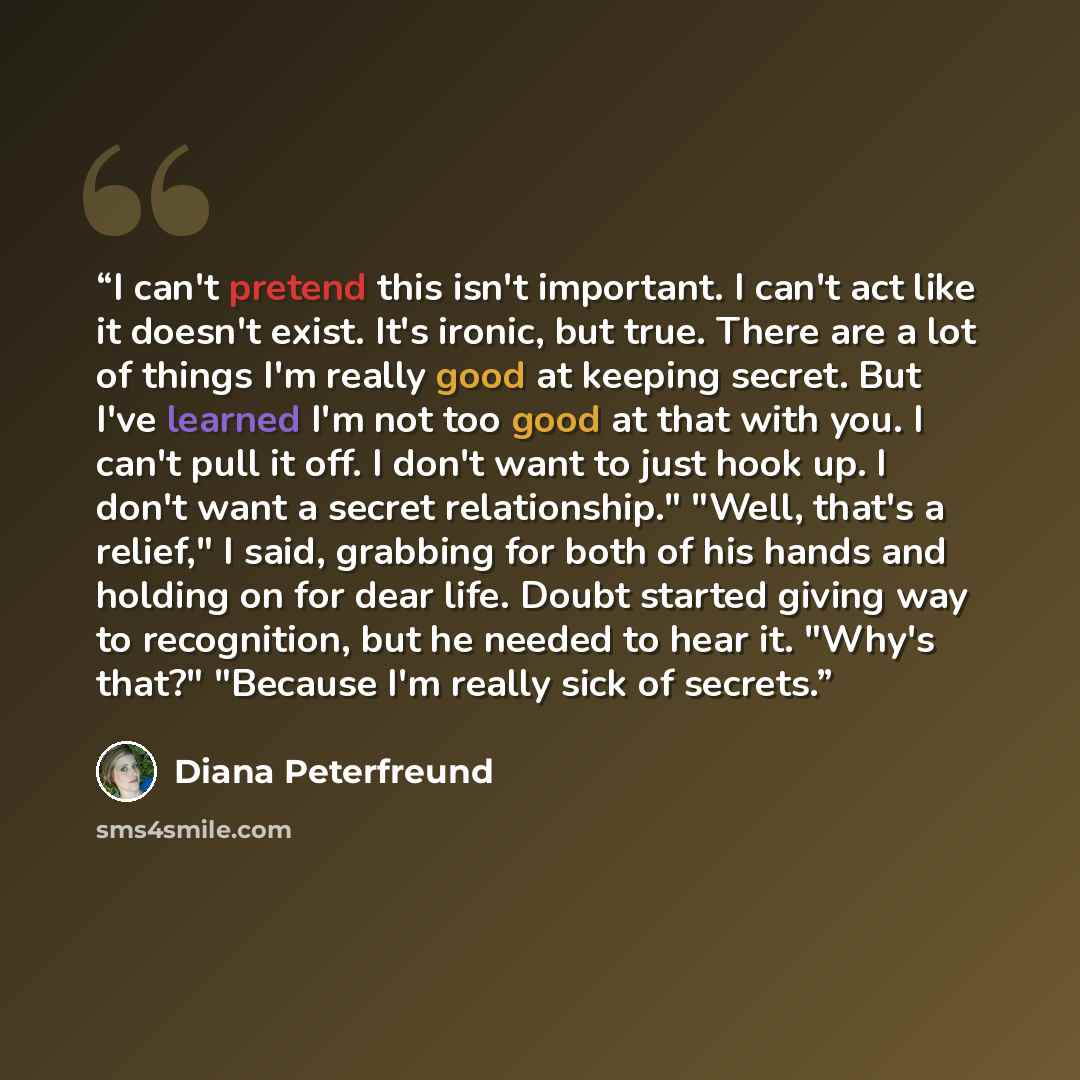 “I can't pretend this isn't important. I can't act like it doesn't exist. It's ironic, but true. There are a lot of things I'm really good at keeping secret. But I've learned I'm not too good at that with you. I can't pull it off. I don't want to just hook up. I don't want a secret relationship."…” quote by Diana Peterfreund