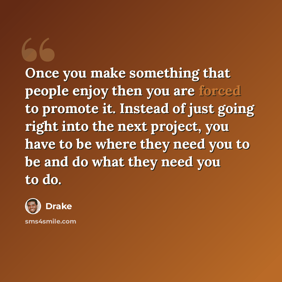 “Once you make something that people enjoy then you are forced to promote it. Instead of just going right into the next project, you have to be where they need you to be and do what they need you to do.” quote by Drake