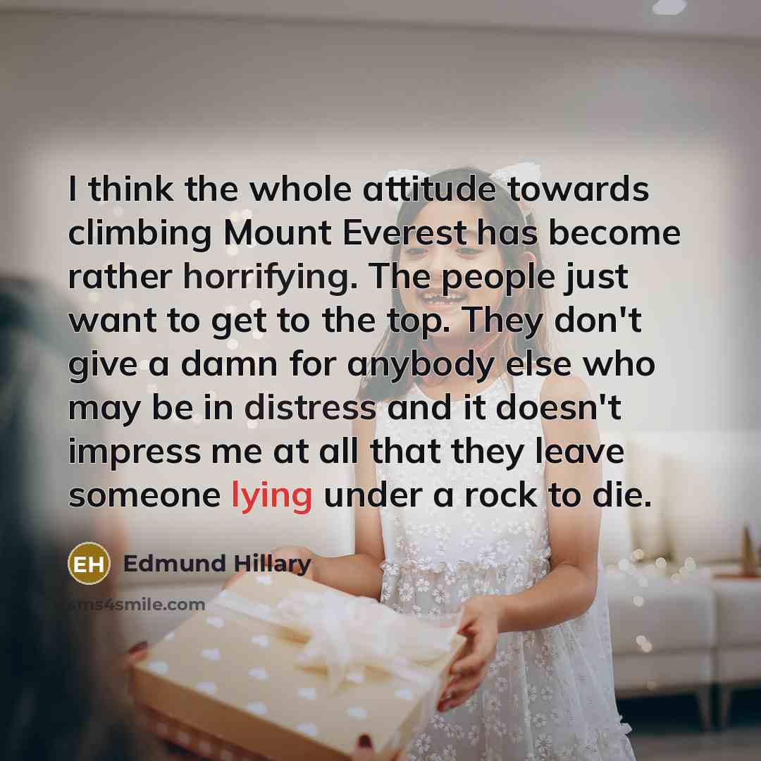 “I think the whole attitude towards climbing Mount Everest has become rather horrifying. The people just want to get to the top. They don't give a damn for anybody else who may be in distress and it doesn't impress me at all that they leave someone lying under a rock to die.” quote by Edmund Hillary