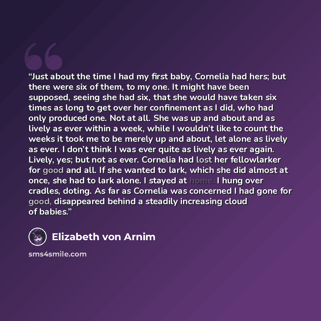 “Just about the time I had my first baby, Cornelia had hers; but there were six of them, to my one. It might have been supposed, seeing she had six, that she would have taken six times as long to get over her confinement as I did, who had only produced one. Not at all. She was up and about and as…” quote by Elizabeth von Arnim
