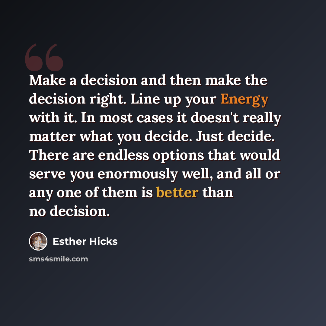 “Make a decision and then make the decision right. Line up your Energy with it. In most cases it doesn't really matter what you decide. Just decide. There are endless options that would serve you enormously well, and all or any one of them is better than no decision.” quote by Esther Hicks