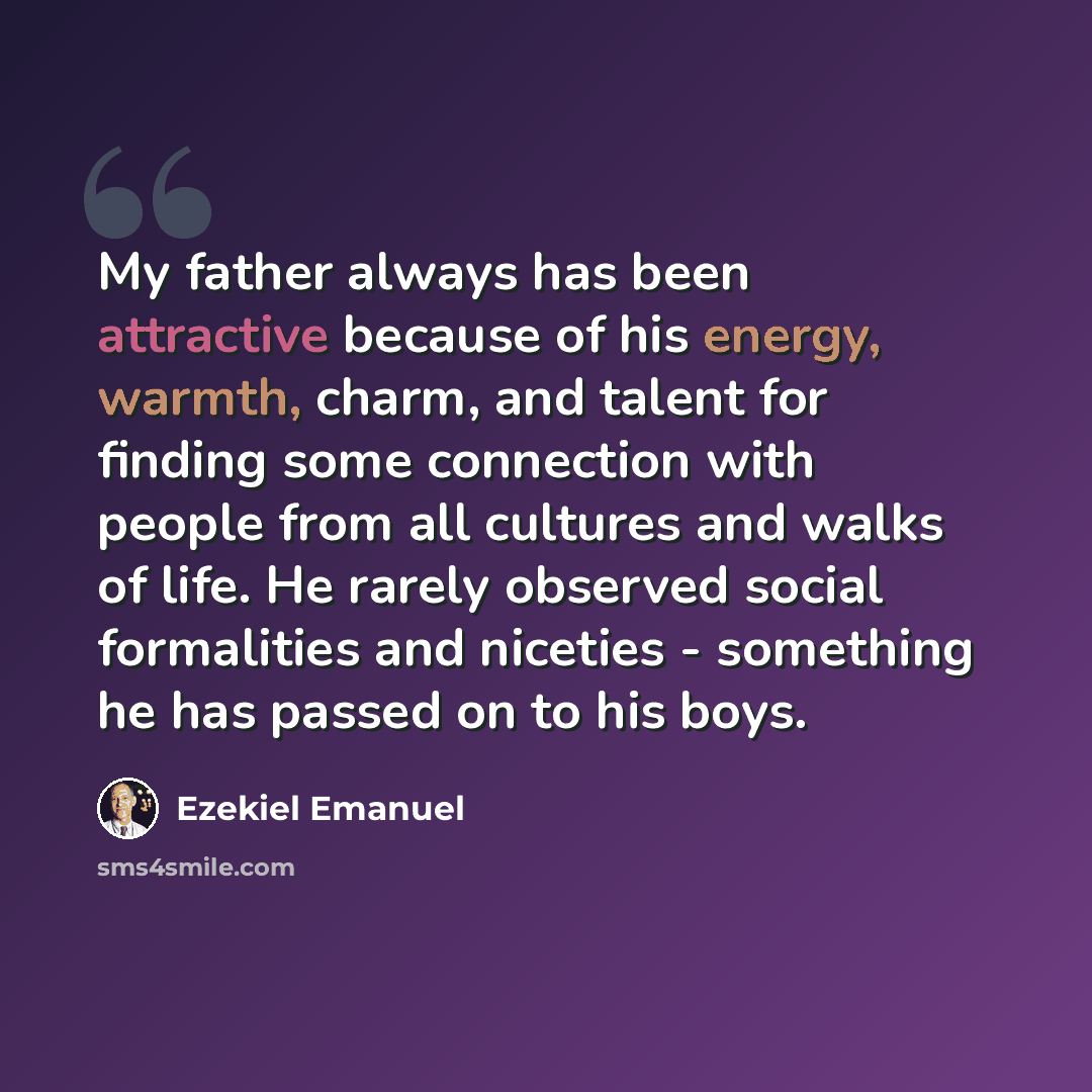 “My father always has been attractive because of his energy, warmth, charm, and talent for finding some connection with people from all cultures and walks of life. He rarely observed social formalities and niceties - something he has passed on to his boys.” quote by Ezekiel Emanuel
