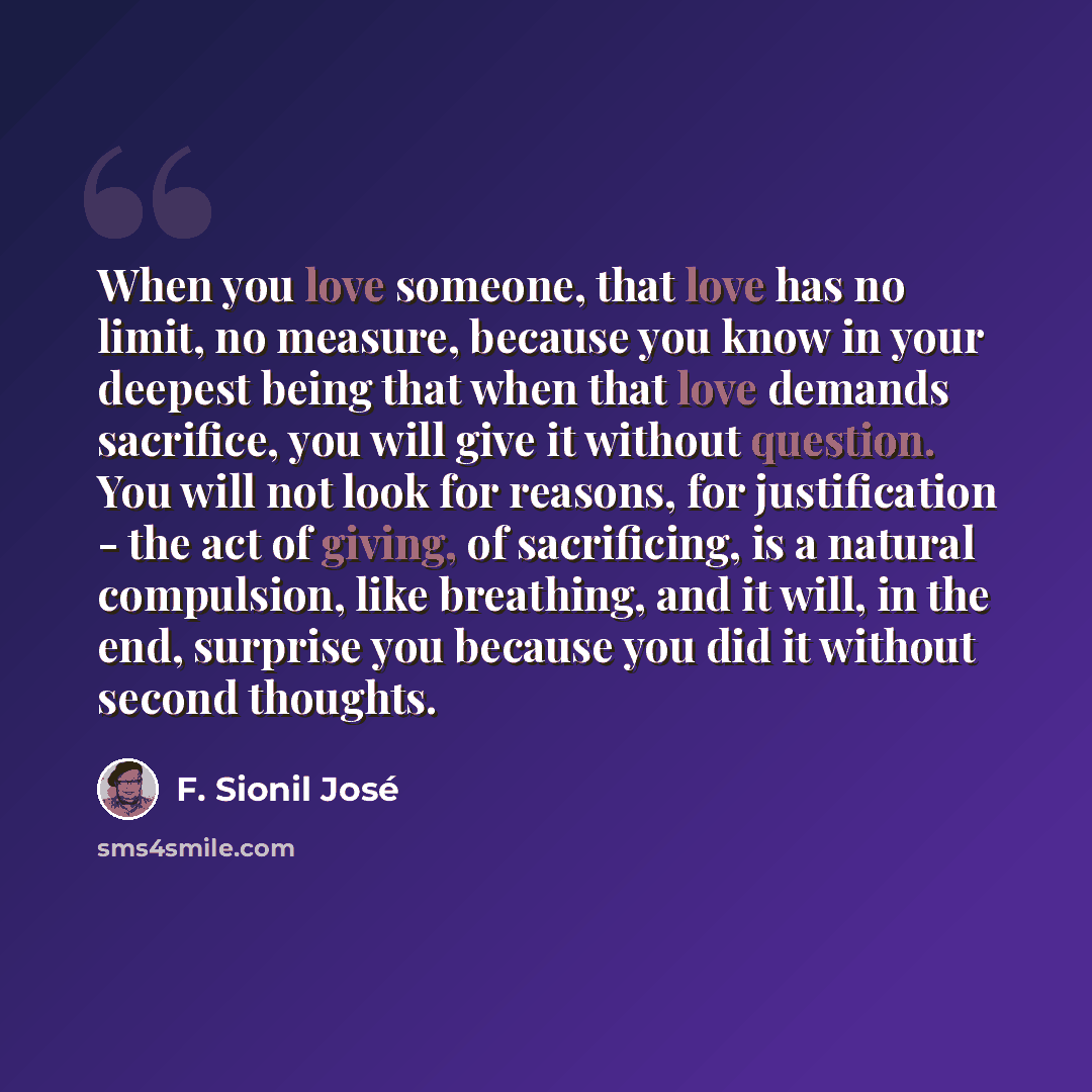 “When you love someone, that love has no limit, no measure, because you know in your deepest being that when that love demands sacrifice, you will give it without question. You will not look for reasons, for justification - the act of giving, of sacrificing, is a natural compulsion, like breathing…” quote by F. Sionil José