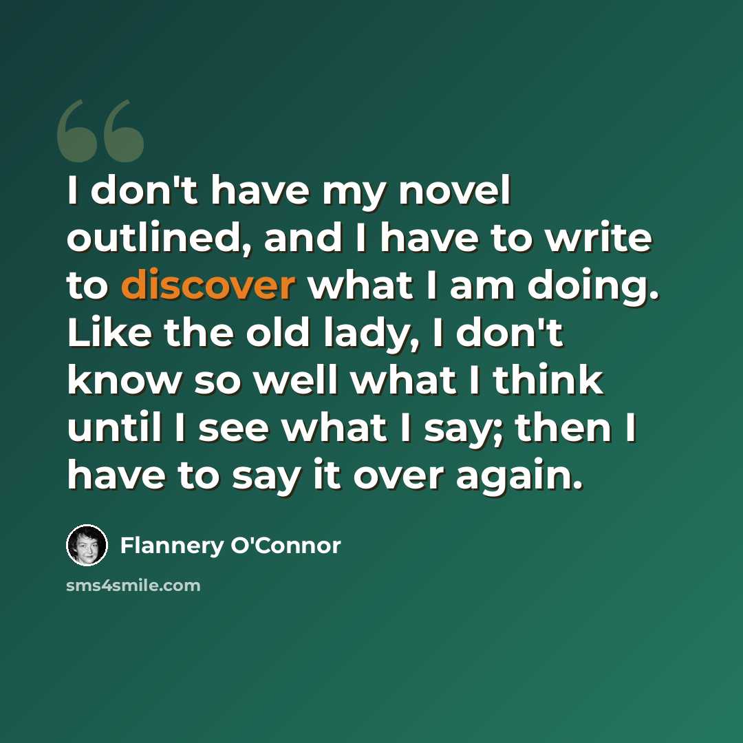 “I don't have my novel outlined, and I have to write to discover what I am doing. Like the old lady, I don't know so well what I think until I see what I say; then I have to say it over again.” quote by Flannery O'Connor