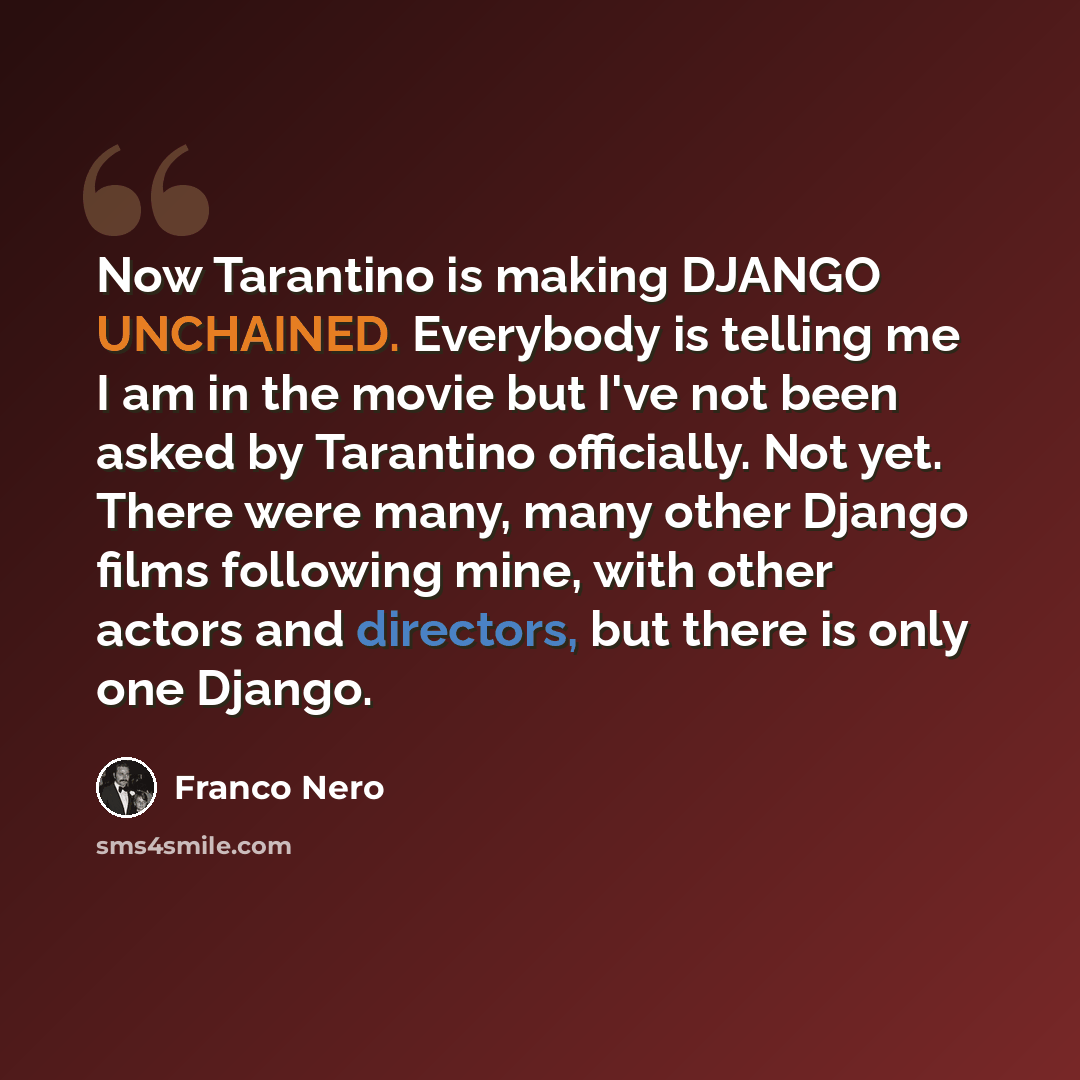 “Now Tarantino is making DJANGO UNCHAINED. Everybody is telling me I am in the movie but I've not been asked by Tarantino officially. Not yet. There were many, many other Django films following mine, with other actors and directors, but there is only one Django.” quote by Franco Nero