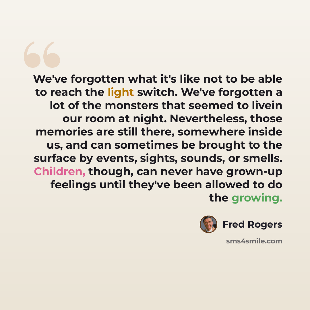 “We've forgotten what it's like not to be able to reach the light switch. We've forgotten a lot of the monsters that seemed to livein our room at night. Nevertheless, those memories are still there, somewhere inside us, and can sometimes be brought to the surface by events, sights, sounds, or…” quote by Fred Rogers