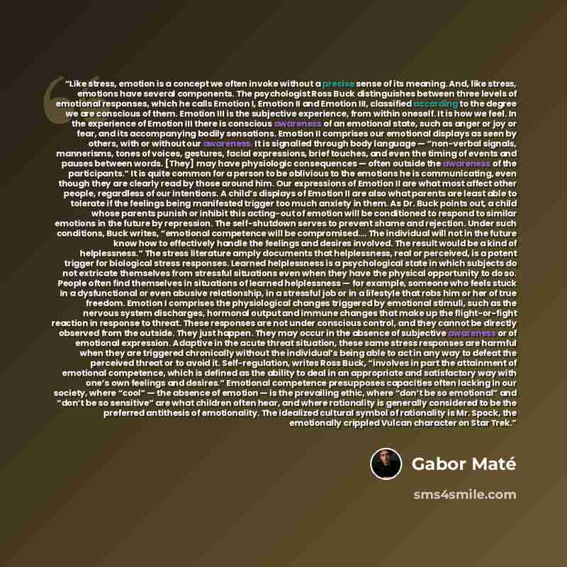 “Like stress, emotion is a concept we often invoke without a precise sense of its meaning. And, like stress, emotions have several components. The psychologist Ross Buck distinguishes between three levels of emotional responses, which he calls Emotion I, Emotion II and Emotion III, classified…” quote by Gabor Maté