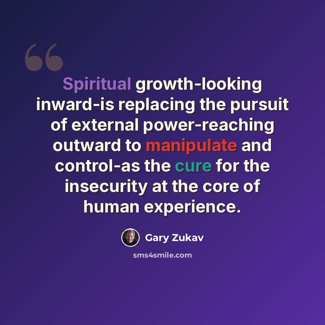 “Spiritual growth-looking inward-is replacing the pursuit of external power-reaching outward to manipulate and control-as the cure for the insecurity at the core of human experience.” quote by Gary Zukav