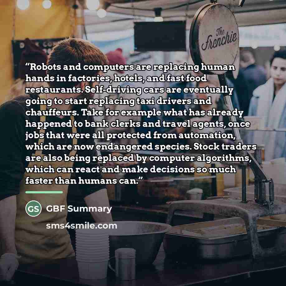 “Robots and computers are replacing human hands in factories, hotels, and fast food restaurants. Self-driving cars are eventually going to start replacing taxi drivers and chauffeurs. Take for example what has already happened to bank clerks and travel agents, once jobs that were all protected from…” quote by GBF Summary