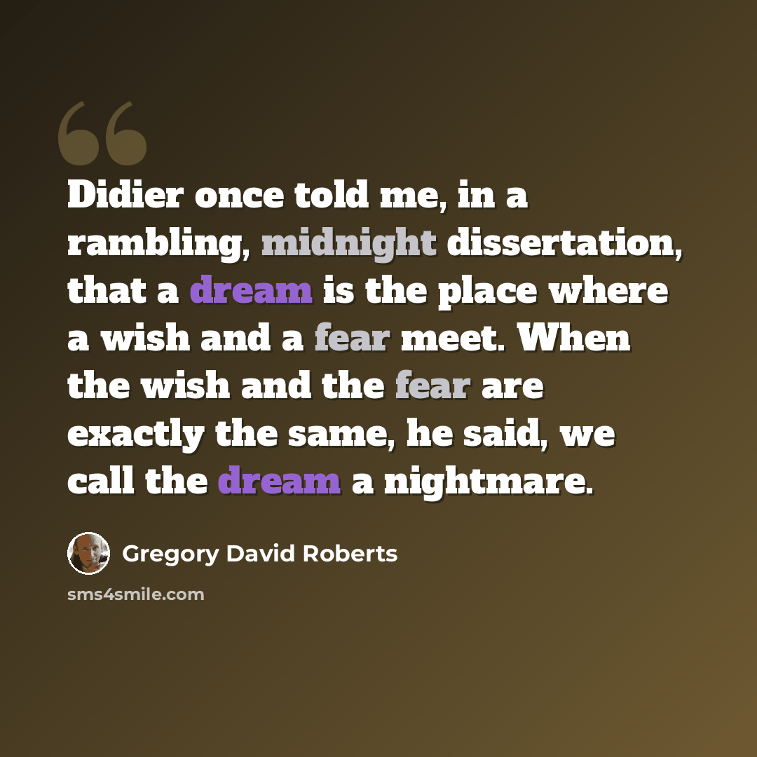 “Didier once told me, in a rambling, midnight dissertation, that a dream is the place where a wish and a fear meet. When the wish and the fear are exactly the same, he said, we call the dream a nightmare.” quote by Gregory David Roberts