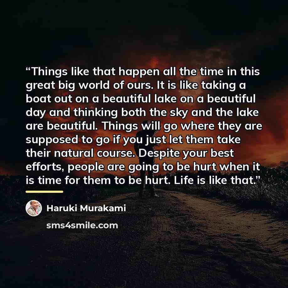 “Things like that happen all the time in this great big world of ours. It is like taking a boat out on a beautiful lake on a beautiful day and thinking both the sky and the lake are beautiful. Things will go where they are supposed to go if you just let them take their natural course. Despite your…” quote by Haruki Murakami