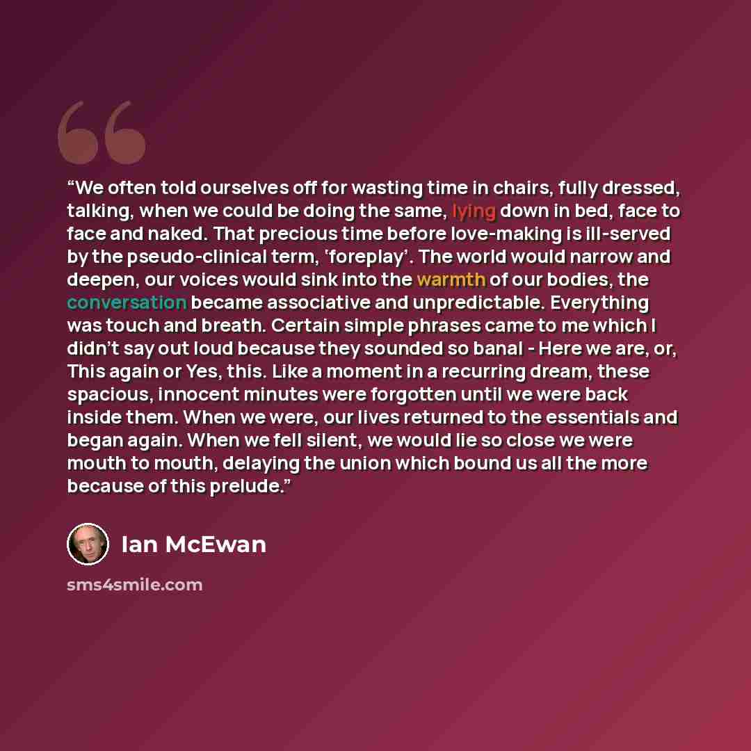 “We often told ourselves off for wasting time in chairs, fully dressed, talking, when we could be doing the same, lying down in bed, face to face and naked. That precious time before love-making is ill-served by the pseudo-clinical term, ‘foreplay’. The world would narrow and deepen, our voices…” quote by Ian McEwan