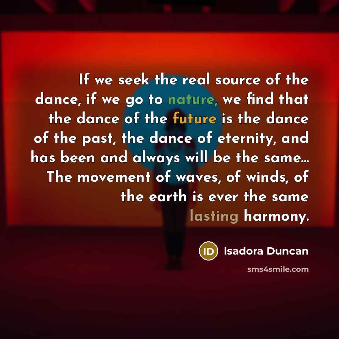 “If we seek the real source of the dance, if we go to nature, we find that the dance of the future is the dance of the past, the dance of eternity, and has been and always will be the same... The movement of waves, of winds, of the earth is ever the same lasting harmony.” quote by Isadora Duncan