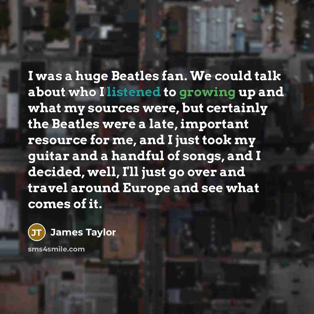 “I was a huge Beatles fan. We could talk about who I listened to growing up and what my sources were, but certainly the Beatles were a late, important resource for me, and I just took my guitar and a handful of songs, and I decided, well, I'll just go over and travel around Europe and see what…” quote by James Taylor