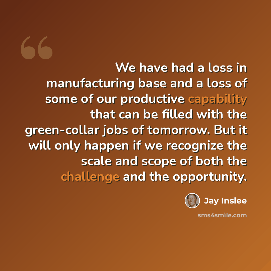 “We have had a loss in manufacturing base and a loss of some of our productive capability that can be filled with the green-collar jobs of tomorrow. But it will only happen if we recognize the scale and scope of both the challenge and the opportunity.” quote by Jay Inslee