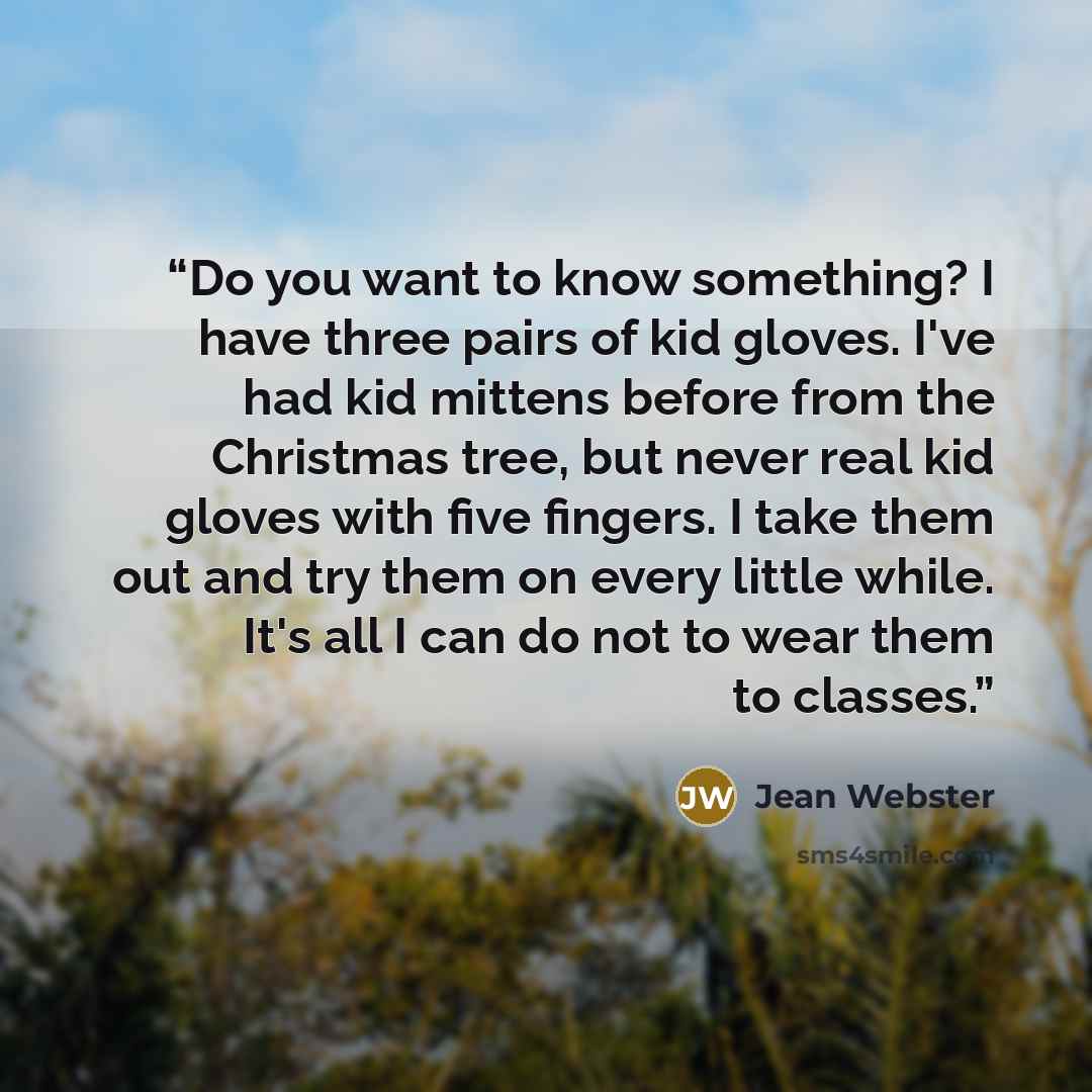 “Do you want to know something? I have three pairs of kid gloves. I've had kid mittens before from the Christmas tree, but never real kid gloves with five fingers. I take them out and try them on every little while. It's all I can do not to wear them to classes.” quote by Jean Webster