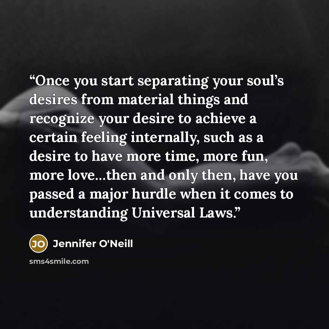 “Once you start separating your soul’s desires from material things and recognize your desire to achieve a certain feeling internally, such as a desire to have more time, more fun, more love…then and only then, have you passed a major hurdle when it comes to understanding Universal Laws.” quote by Jennifer O'Neill
