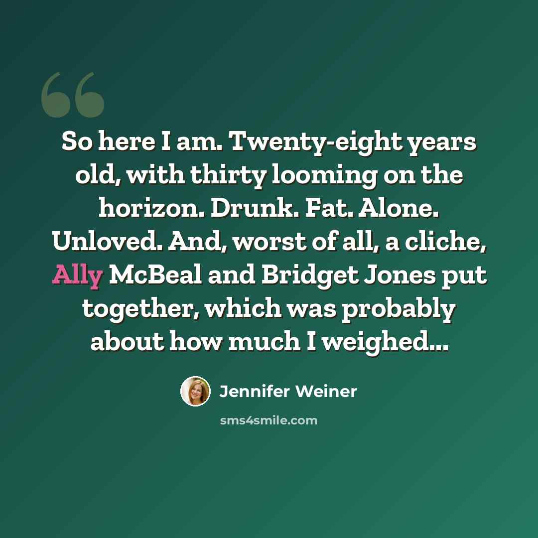 “So here I am. Twenty-eight years old, with thirty looming on the horizon. Drunk. Fat. Alone. Unloved. And, worst of all, a cliche, Ally McBeal and Bridget Jones put together, which was probably about how much I weighed...” quote by Jennifer Weiner