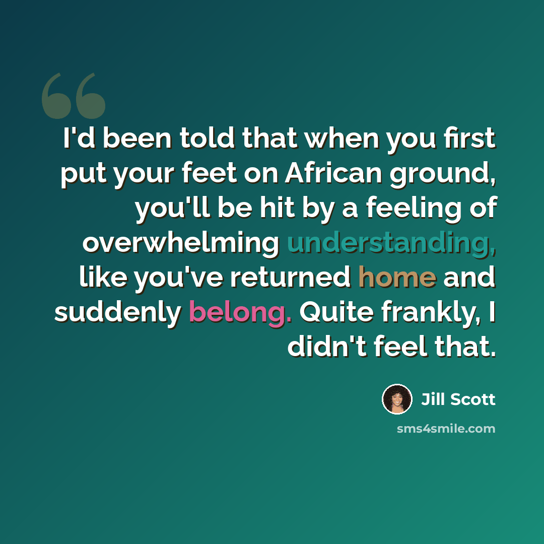 “I'd been told that when you first put your feet on African ground, you'll be hit by a feeling of overwhelming understanding, like you've returned home and suddenly belong. Quite frankly, I didn't feel that.” quote by Jill Scott
