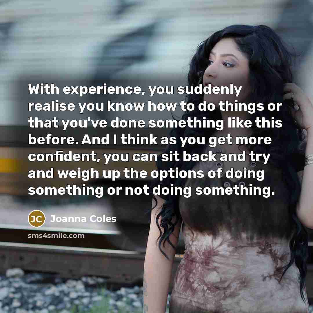“With experience, you suddenly realise you know how to do things or that you've done something like this before. And I think as you get more confident, you can sit back and try and weigh up the options of doing something or not doing something.” quote by Joanna Coles