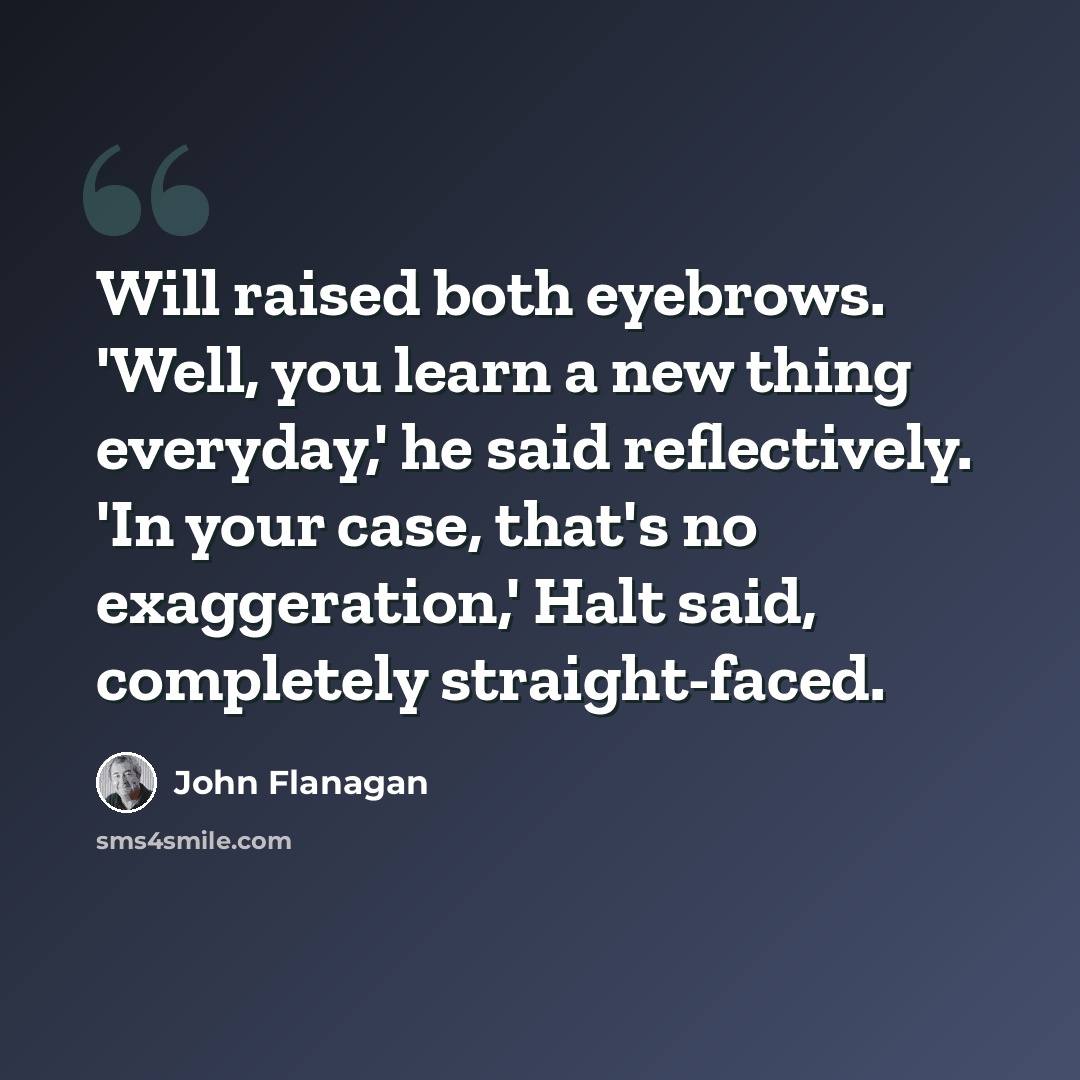 “Will raised both eyebrows. 'Well, you learn a new thing everyday,' he said reflectively. 'In your case, that's no exaggeration,' Halt said, completely straight-faced.” quote by John Flanagan
