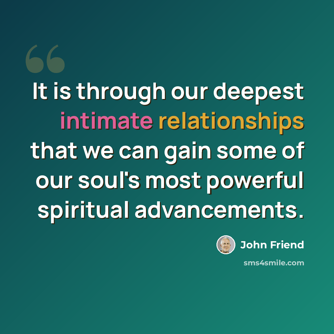 “It is through our deepest intimate relationships that we can gain some of our soul's most powerful spiritual advancements.” quote by John Friend
