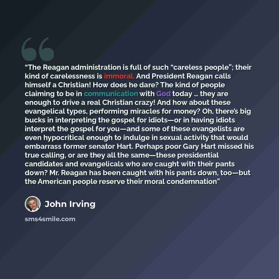 “The Reagan administration is full of such “careless people”; their kind of carelessness is immoral. And President Reagan calls himself a Christian! How does he dare? The kind of people claiming to be in communication with God today … they are enough to drive a real Christian crazy! And how about…” quote by John Irving
