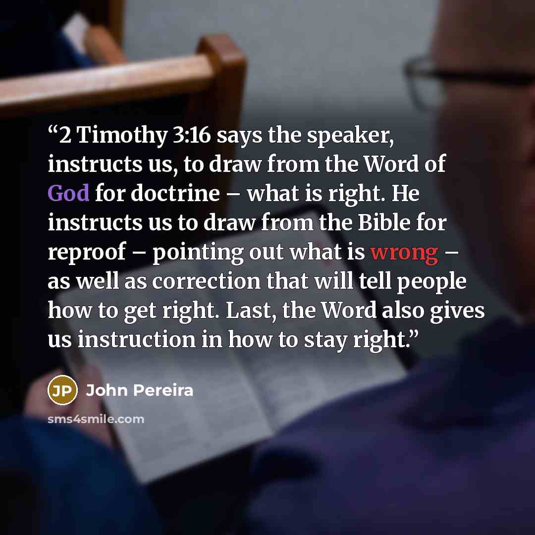 “2 Timothy 3:16 says the speaker, instructs us, to draw from the Word of God for doctrine – what is right. He instructs us to draw from the Bible for reproof – pointing out what is wrong – as well as correction that will tell people how to get right. Last, the Word also gives us instruction in how…” quote by John Pereira