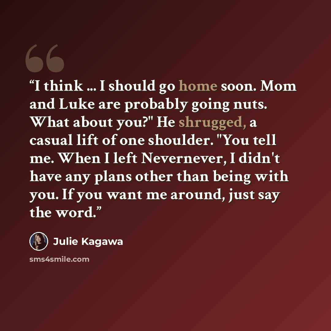 “I think ... I should go home soon. Mom and Luke are probably going nuts. What about you?" He shrugged, a casual lift of one shoulder. "You tell me. When I left Nevernever, I didn't have any plans other than being with you. If you want me around, just say the word.” quote by Julie Kagawa