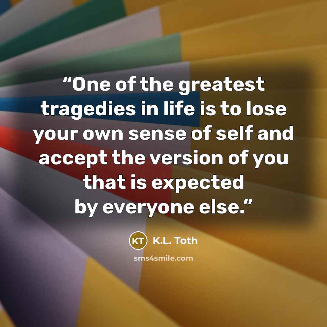 “One of the greatest tragedies in life is to lose your own sense of self and accept the version of you that is expected by everyone else.” quote by K.L. Toth