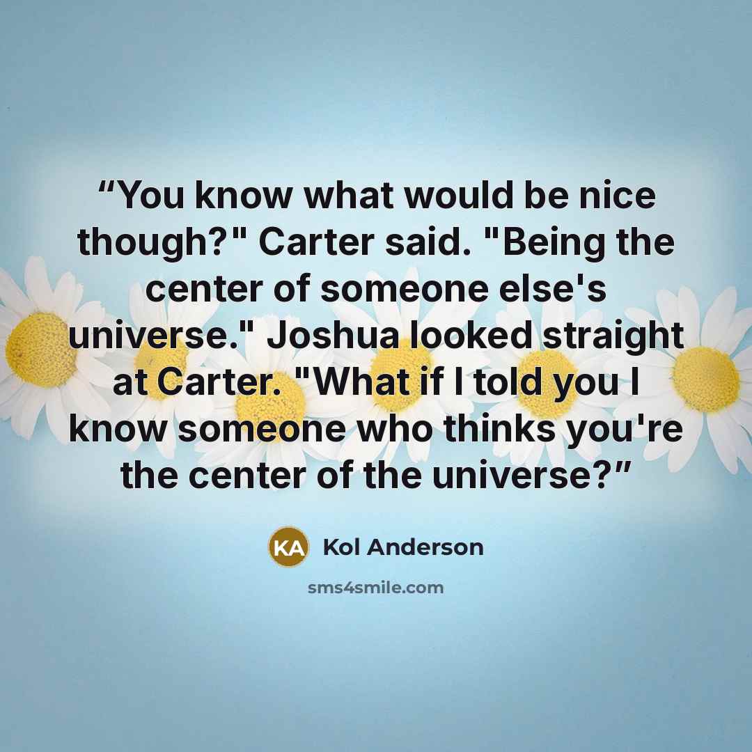 “You know what would be nice though?" Carter said. "Being the center of someone else's universe." Joshua looked straight at Carter. "What if I told you I know someone who thinks you're the center of the universe?” quote by Kol Anderson