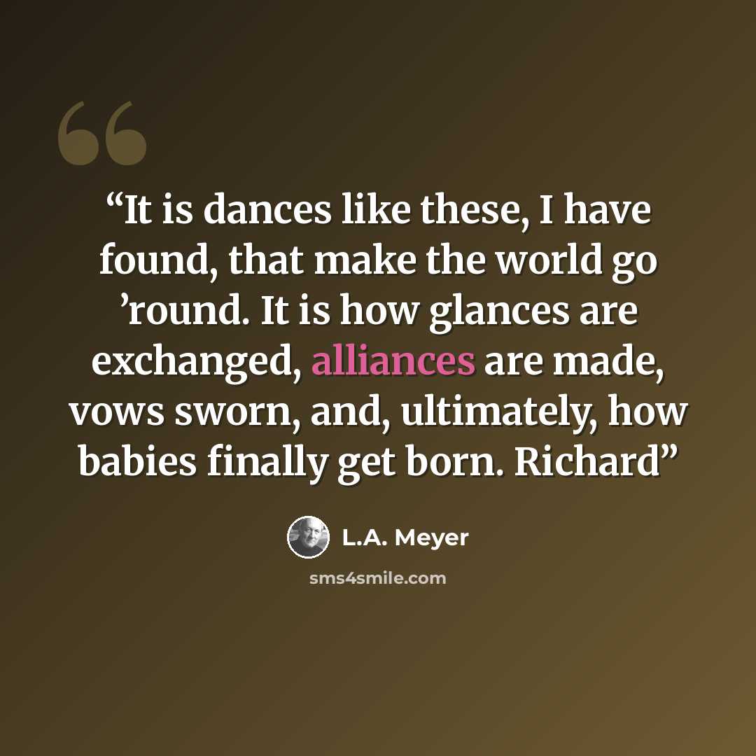 “It is dances like these, I have found, that make the world go ’round. It is how glances are exchanged, alliances are made, vows sworn, and, ultimately, how babies finally get born. Richard” quote by L.A. Meyer